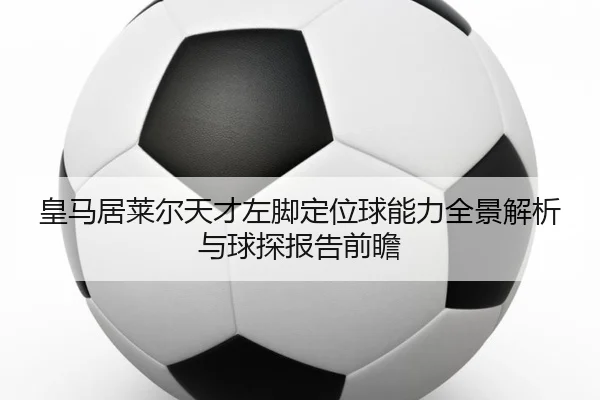皇马居莱尔天才左脚定位球能力全景解析与球探报告前瞻